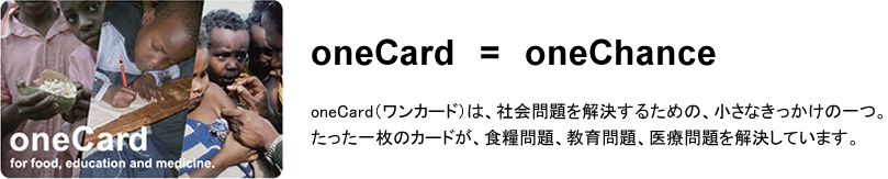 oneCard=oneChance oneCard（ワンカード）は、社会問題を解決するための、小さなきっかけの一つ。たった一枚のカードが、食糧問題、教育問題、医療問題を解決しています。